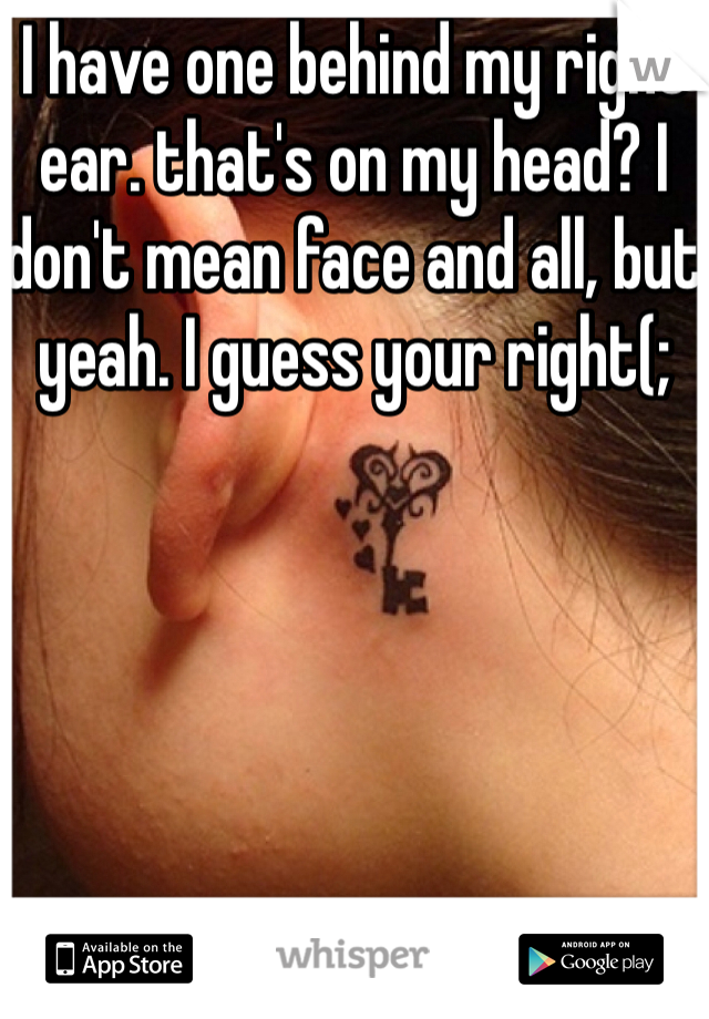 I have one behind my right ear. that's on my head? I don't mean face and all, but yeah. I guess your right(;