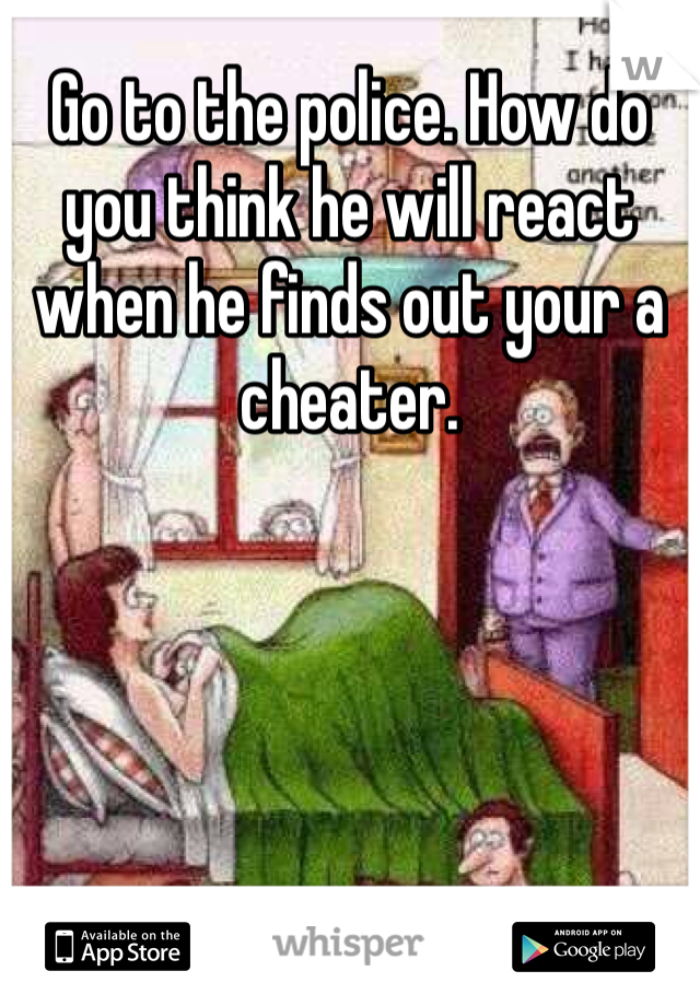 Go to the police. How do you think he will react when he finds out your a cheater. 