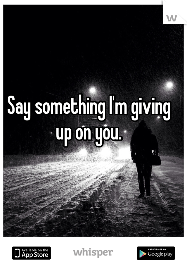 Say something I'm giving up on you.