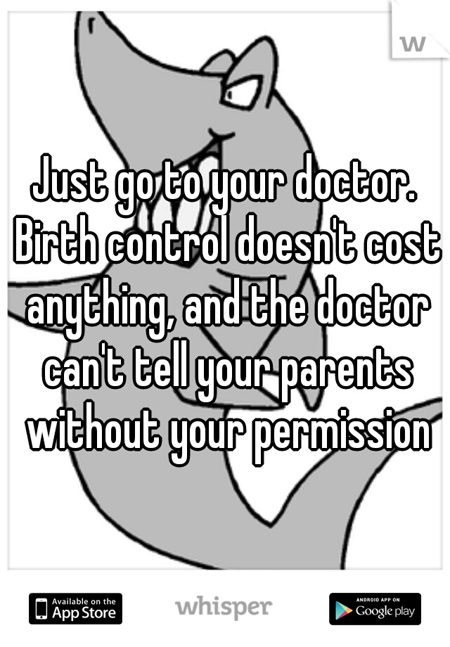 Just go to your doctor. Birth control doesn't cost anything, and the doctor can't tell your parents without your permission