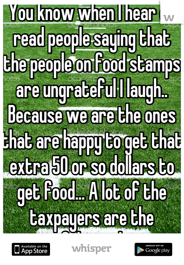 You know when I hear or read people saying that the people on food stamps are ungrateful I laugh.. Because we are the ones that are happy to get that extra 50 or so dollars to get food... A lot of the taxpayers are the ungrateful ones because 