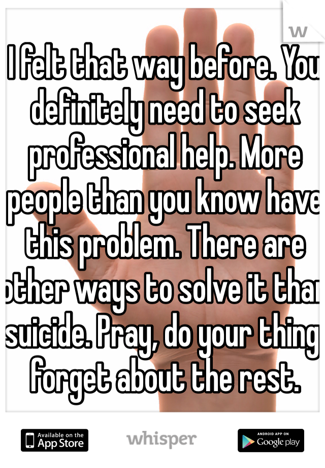 I felt that way before. You definitely need to seek professional help. More people than you know have this problem. There are other ways to solve it than suicide. Pray, do your thing, forget about the rest.
