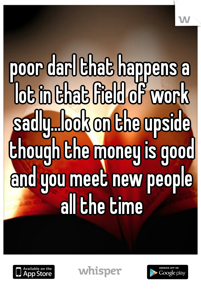 poor darl that happens a lot in that field of work sadly...look on the upside though the money is good and you meet new people all the time