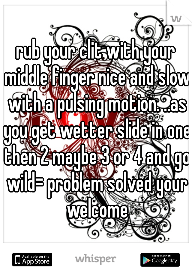 rub your clit with your middle finger nice and slow with a pulsing motion. ..as you get wetter slide in one then 2 maybe 3 or 4 and go wild= problem solved your welcome