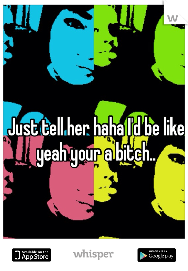 Just tell her haha I'd be like yeah your a bitch.. 