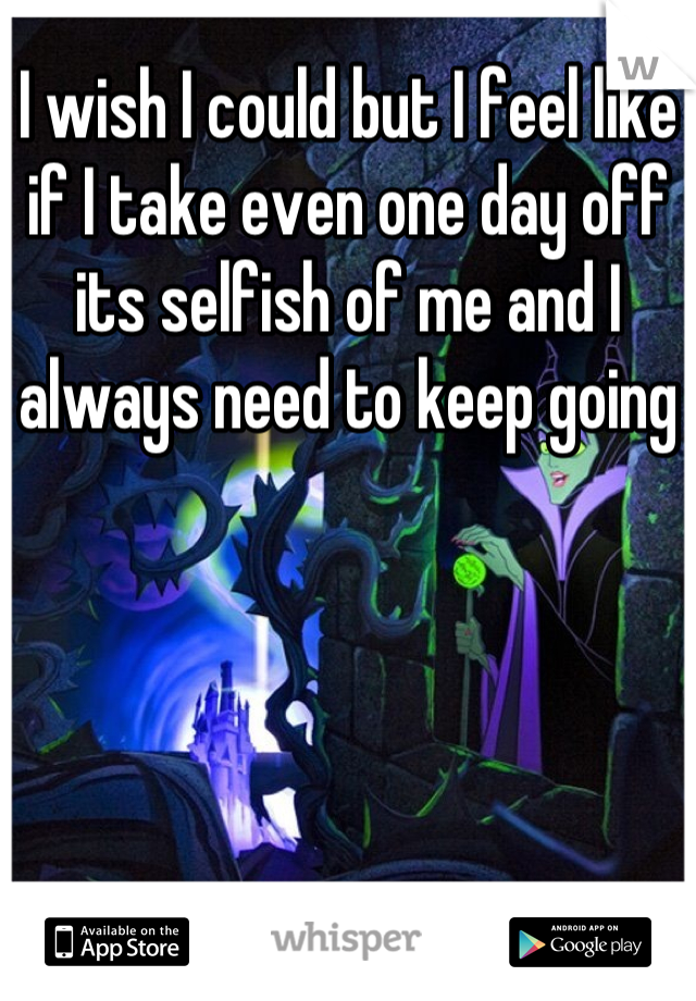 I wish I could but I feel like if I take even one day off its selfish of me and I always need to keep going