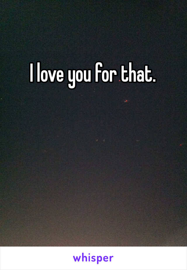 I love you for that.