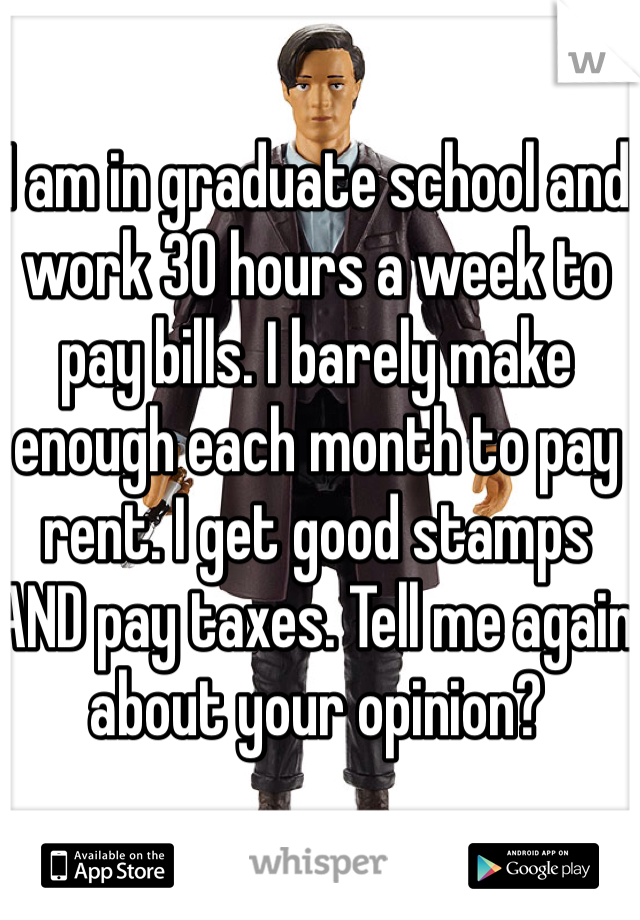 I am in graduate school and work 30 hours a week to pay bills. I barely make enough each month to pay rent. I get good stamps AND pay taxes. Tell me again about your opinion?