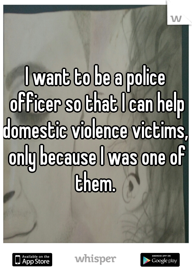 I want to be a police officer so that I can help domestic violence victims,  only because I was one of them. 
