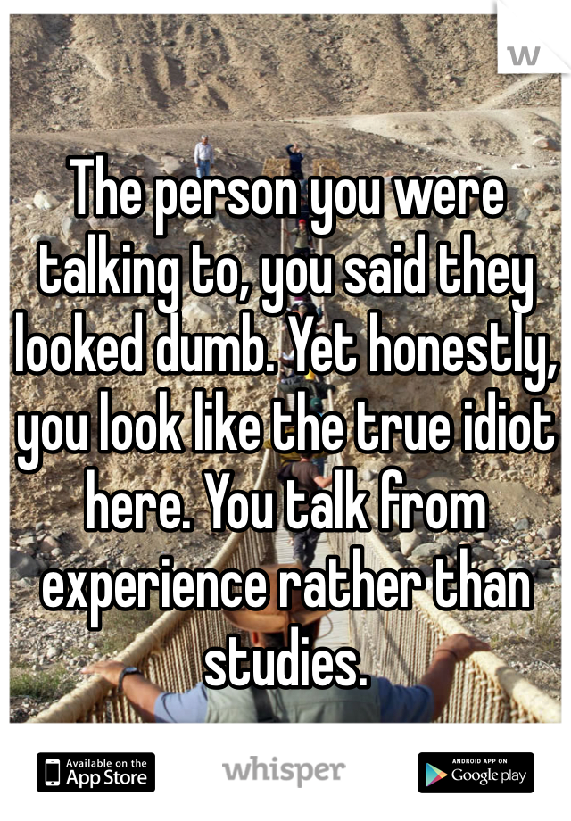 The person you were talking to, you said they looked dumb. Yet honestly, you look like the true idiot here. You talk from experience rather than studies.