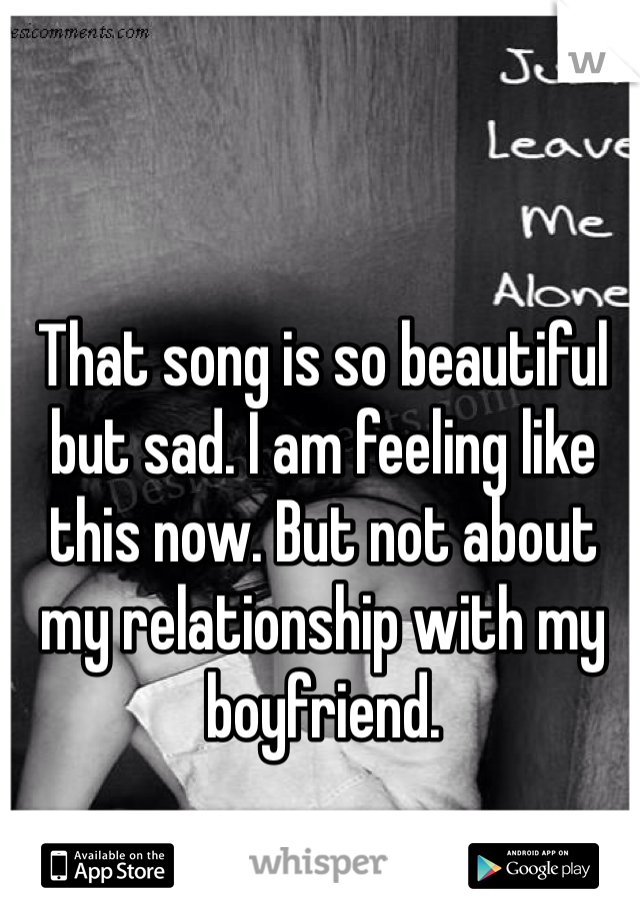 That song is so beautiful but sad. I am feeling like this now. But not about my relationship with my boyfriend. 