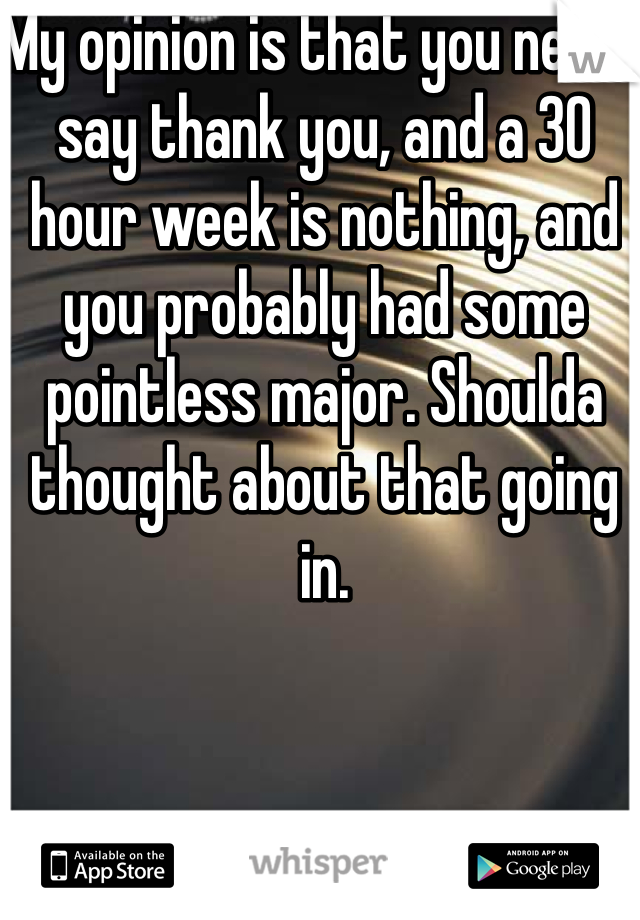 My opinion is that you never say thank you, and a 30 hour week is nothing, and you probably had some pointless major. Shoulda thought about that going in.
