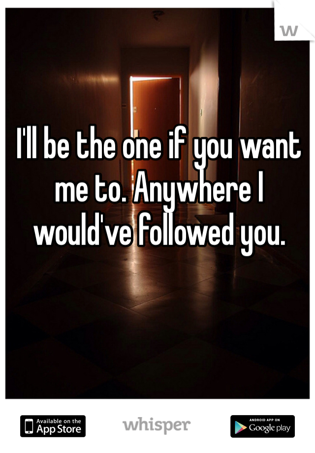 I'll be the one if you want me to. Anywhere I would've followed you.