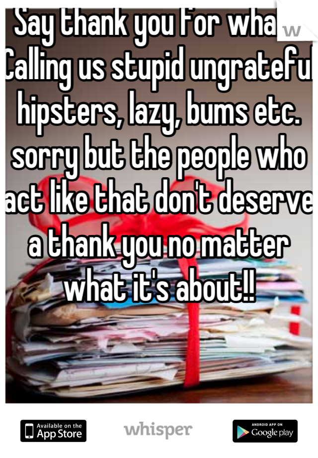 Say thank you for what? Calling us stupid ungrateful hipsters, lazy, bums etc. sorry but the people who act like that don't deserve a thank you no matter what it's about!! 