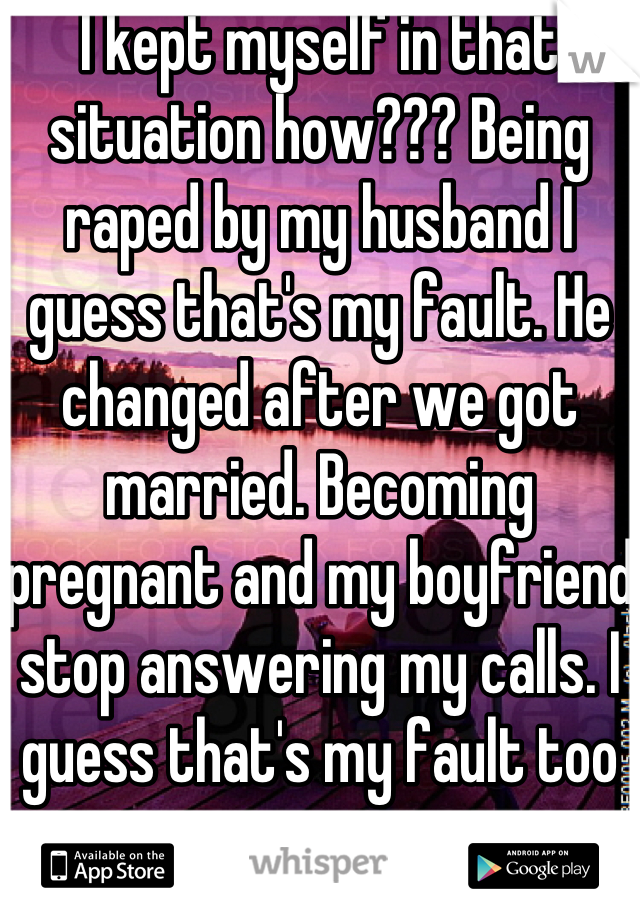 I kept myself in that situation how??? Being raped by my husband I guess that's my fault. He changed after we got married. Becoming pregnant and my boyfriend stop answering my calls. I guess that's my fault too