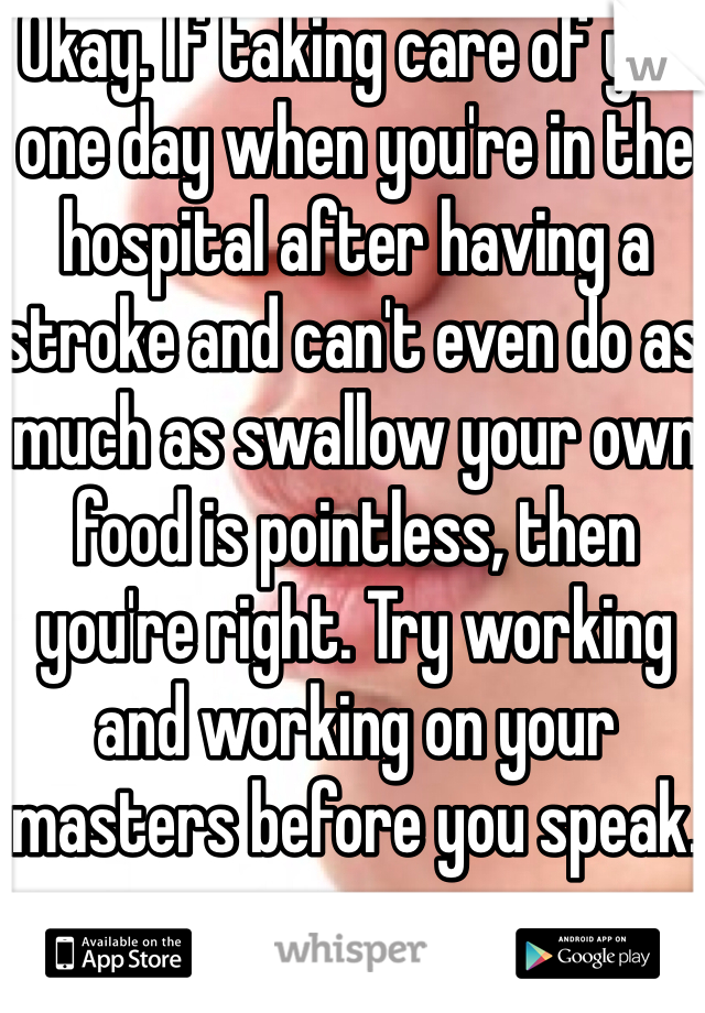 Okay. If taking care of you one day when you're in the hospital after having a stroke and can't even do as much as swallow your own food is pointless, then you're right. Try working and working on your masters before you speak. 