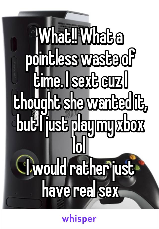 What!! What a pointless waste of time. I sext cuz I thought she wanted it, but I just play my xbox lol 
I would rather just have real sex