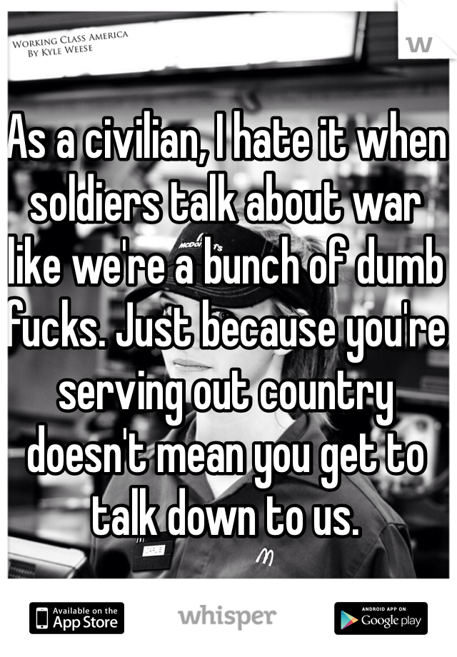 As a civilian, I hate it when soldiers talk about war like we're a bunch of dumb fucks. Just because you're serving out country doesn't mean you get to talk down to us.