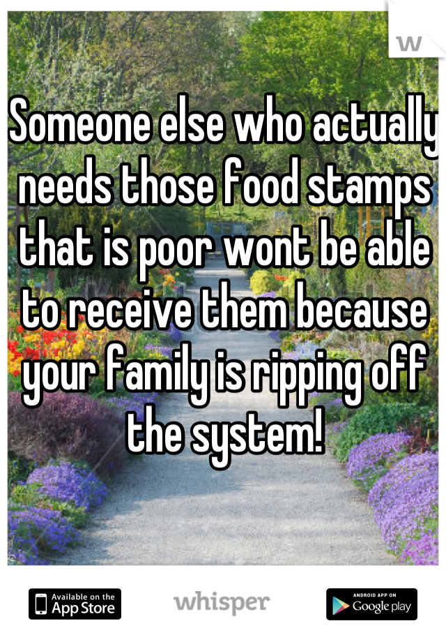 Someone else who actually needs those food stamps that is poor wont be able to receive them because your family is ripping off the system!