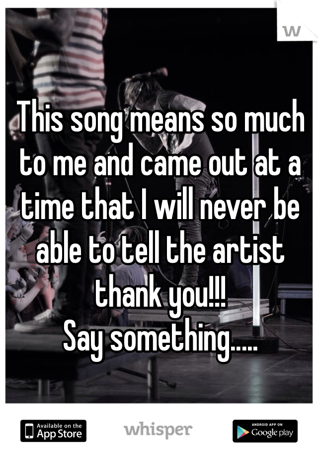 This song means so much to me and came out at a time that I will never be able to tell the artist thank you!!! 
Say something.....