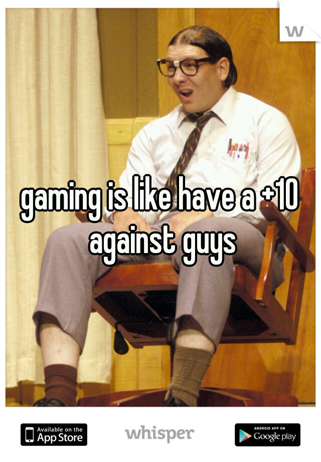 gaming is like have a +10 against guys