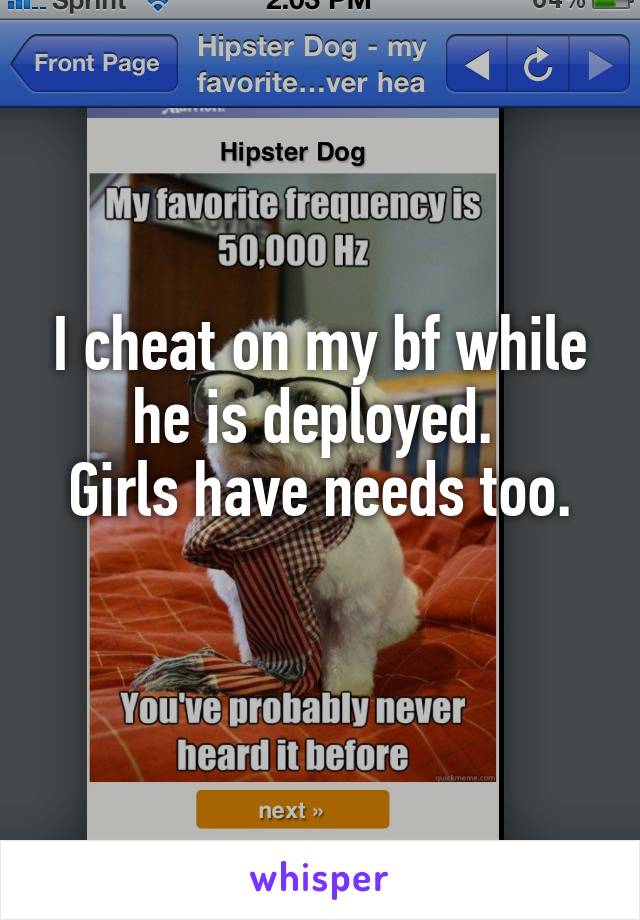I cheat on my bf while he is deployed. 
Girls have needs too.
