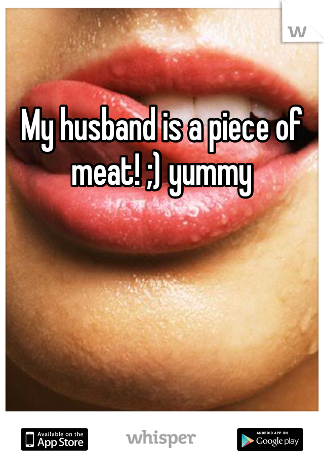 My husband is a piece of meat! ;) yummy