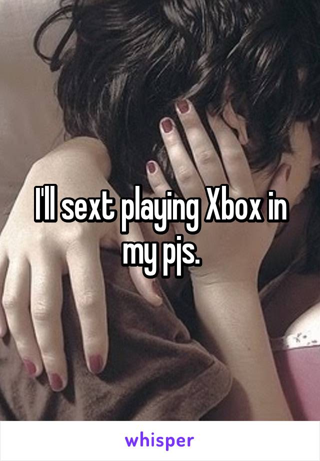 I'll sext playing Xbox in my pjs.