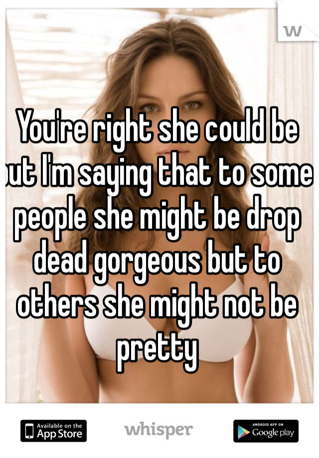 You're right she could be but I'm saying that to some people she might be drop dead gorgeous but to others she might not be pretty