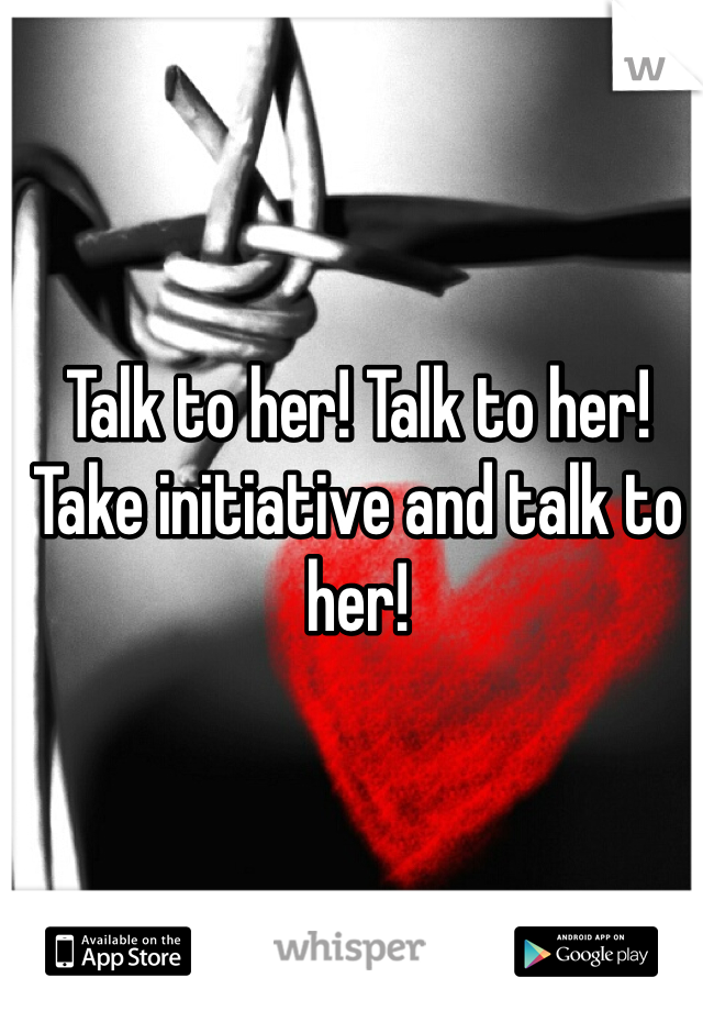 Talk to her! Talk to her! Take initiative and talk to her! 