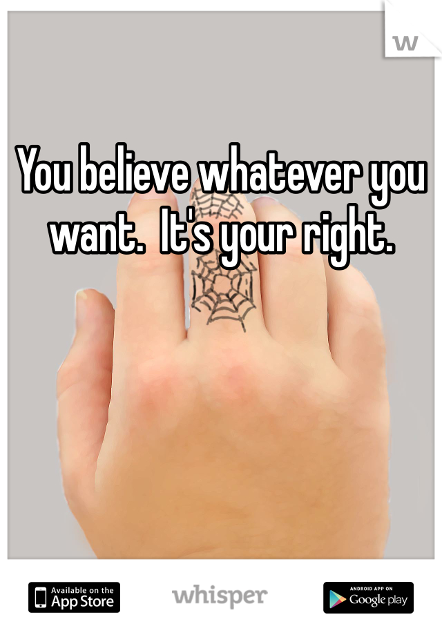 You believe whatever you want.  It's your right.  