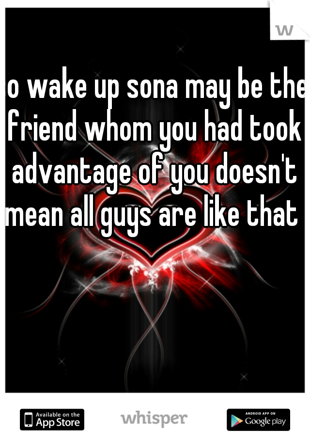 so wake up sona may be the friend whom you had took advantage of you doesn't mean all guys are like that 
