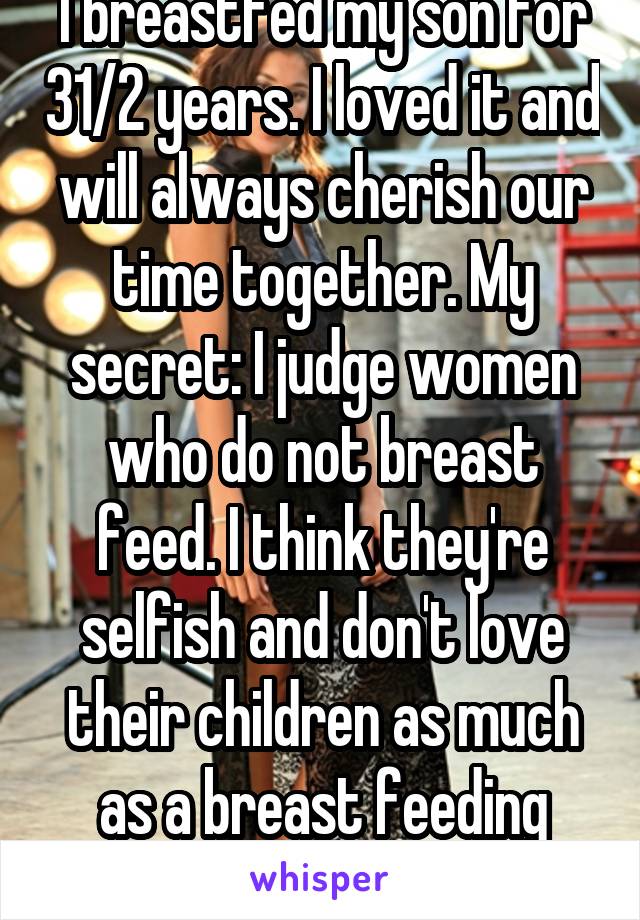 I breastfed my son for 31/2 years. I loved it and will always cherish our time together. My secret: I judge women who do not breast feed. I think they're selfish and don't love their children as much as a breast feeding mother does. 