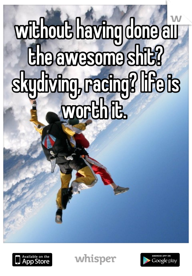 without having done all the awesome shit? skydiving, racing? life is worth it. 