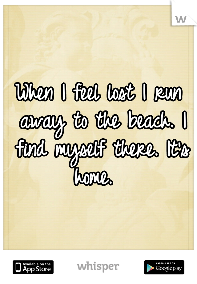 When I feel lost I run away to the beach. I find myself there. It's home.  