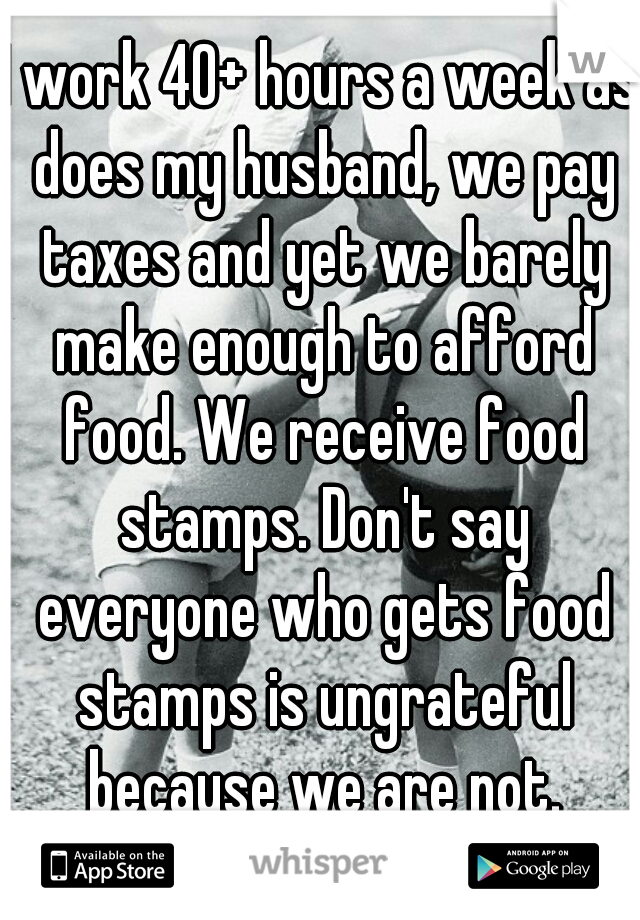 I work 40+ hours a week as does my husband, we pay taxes and yet we barely make enough to afford food. We receive food stamps. Don't say everyone who gets food stamps is ungrateful because we are not.