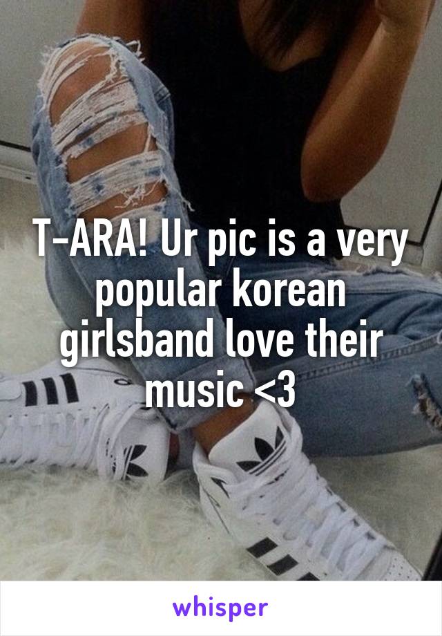 T-ARA! Ur pic is a very popular korean girlsband love their music <3