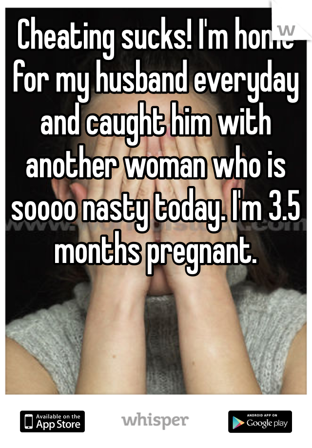 Cheating sucks! I'm home for my husband everyday and caught him with another woman who is soooo nasty today. I'm 3.5 months pregnant. 