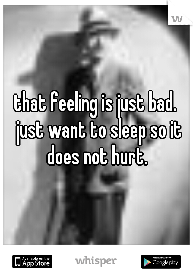that feeling is just bad.  just want to sleep so it does not hurt. 