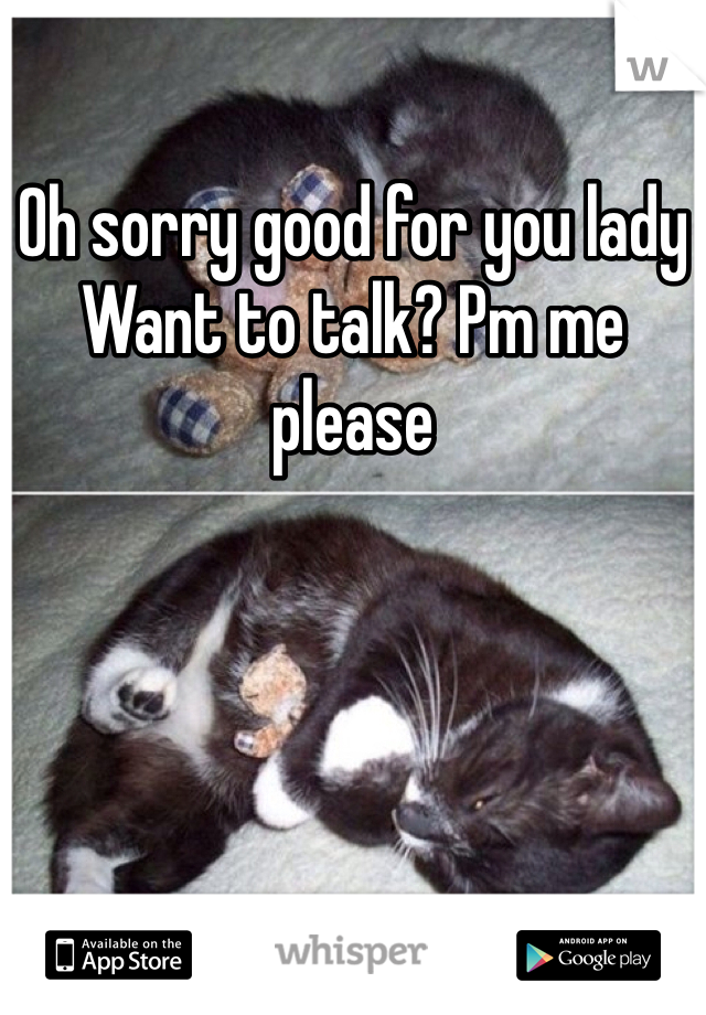 Oh sorry good for you lady
Want to talk? Pm me please