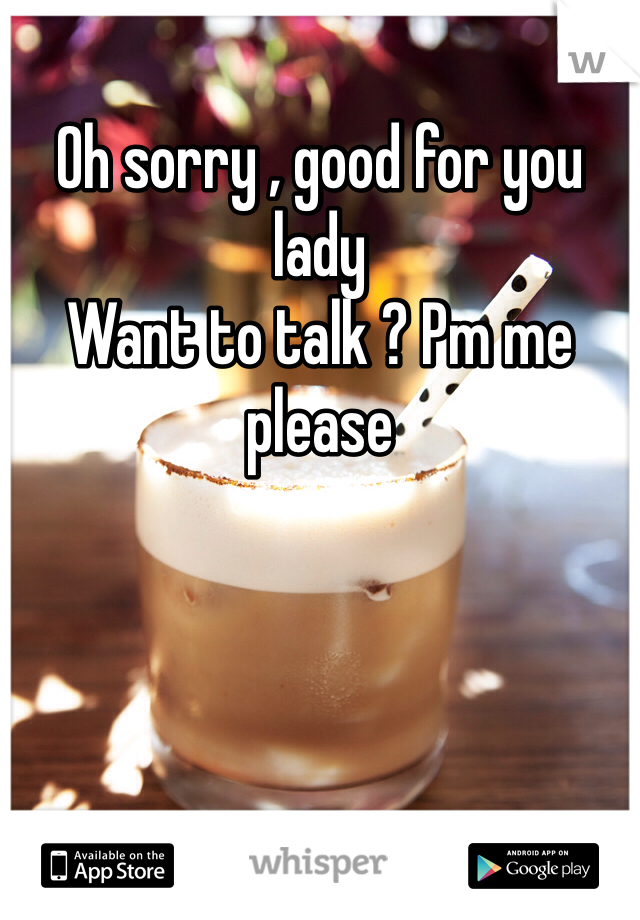 Oh sorry , good for you lady
Want to talk ? Pm me please 