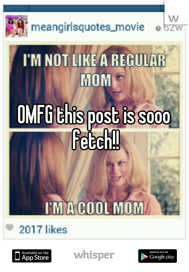 OMFG this post is sooo fetch!!