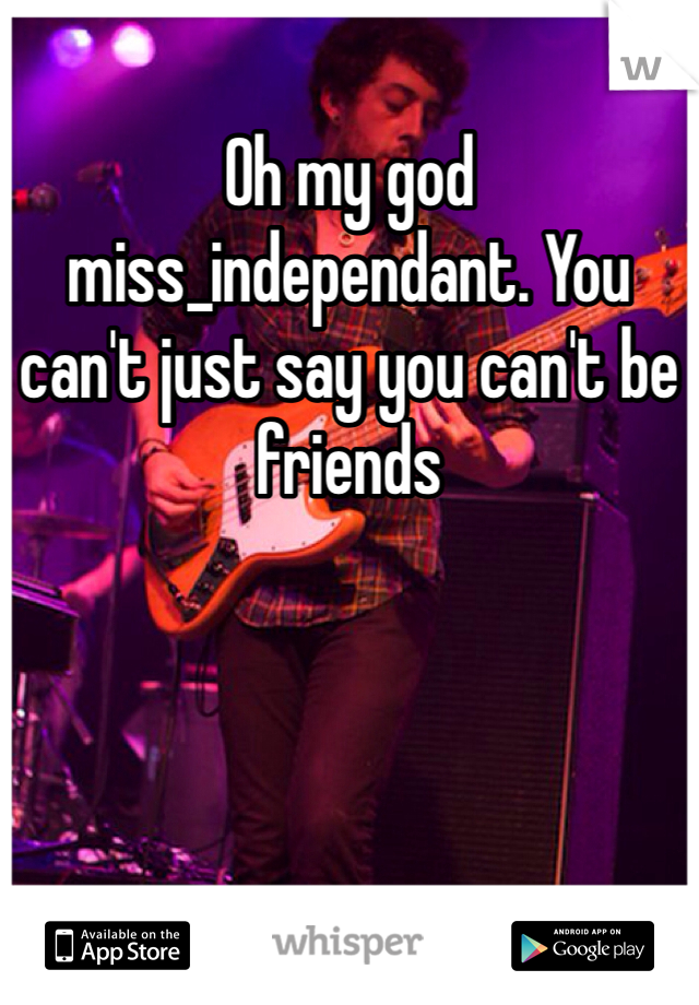 Oh my god miss_independant. You can't just say you can't be friends