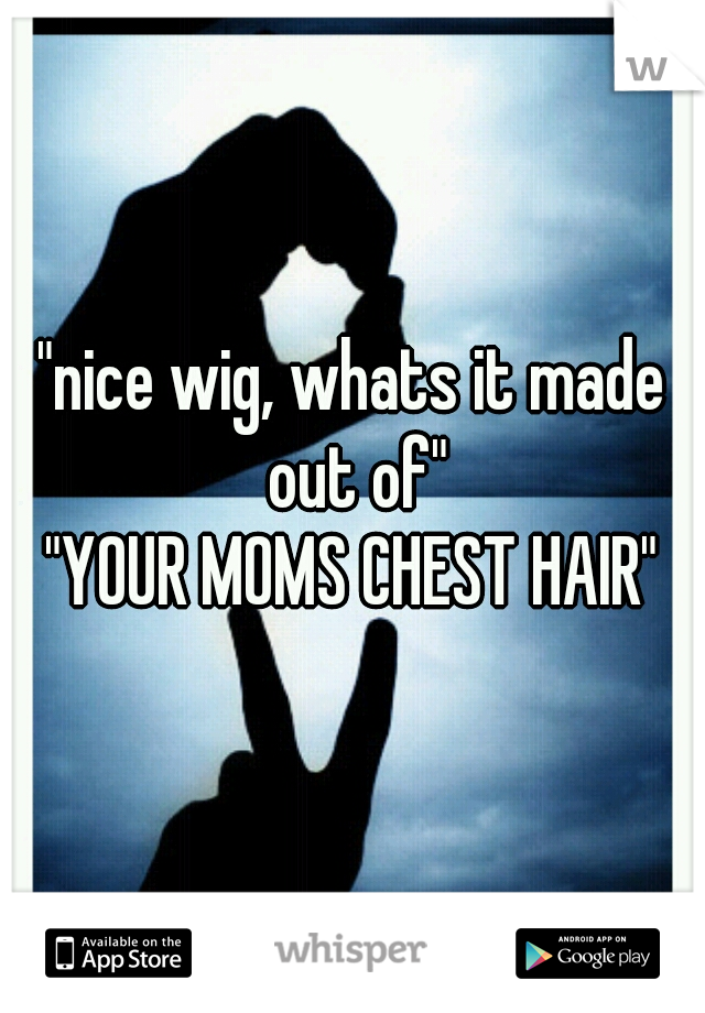 "nice wig, whats it made out of"
"YOUR MOMS CHEST HAIR"