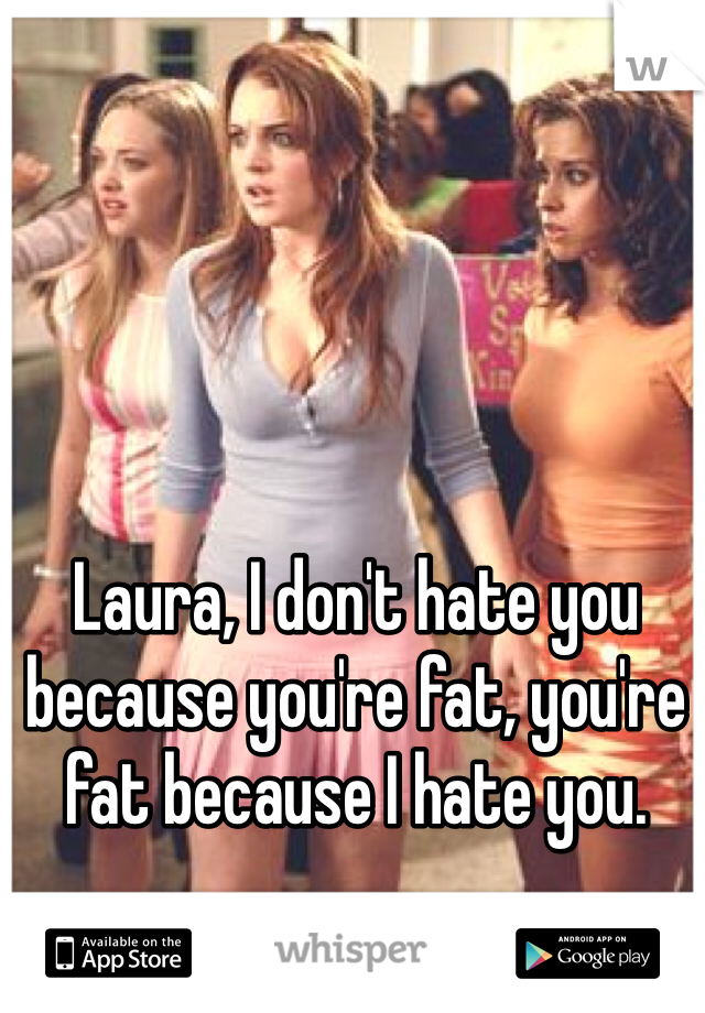 Laura, I don't hate you because you're fat, you're fat because I hate you.