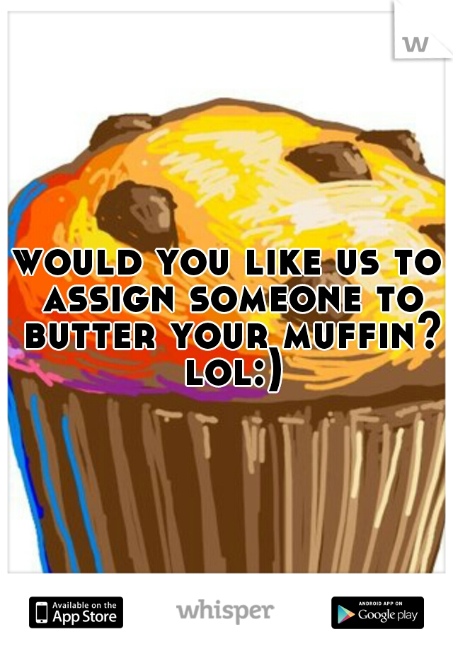 would you like us to assign someone to butter your muffin? lol:)