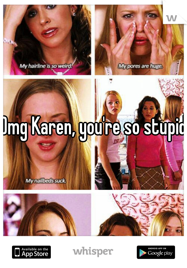 Omg Karen, you're so stupid!