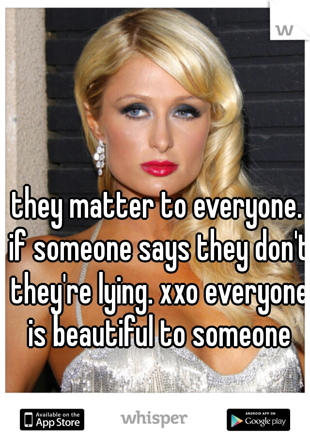 they matter to everyone. if someone says they don't they're lying. xxo everyone is beautiful to someone
