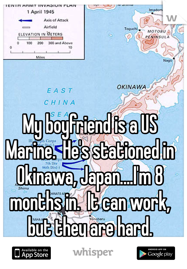 My boyfriend is a US Marine.  He's stationed in Okinawa, Japan....I'm 8 months in.  It can work, but they are hard.