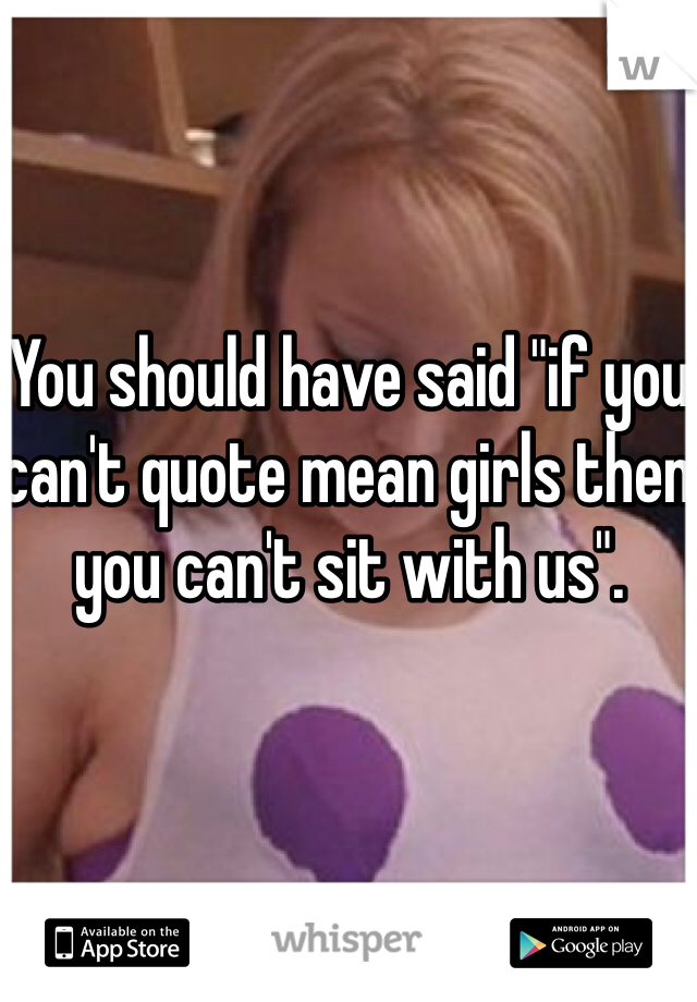 You should have said "if you can't quote mean girls then you can't sit with us".